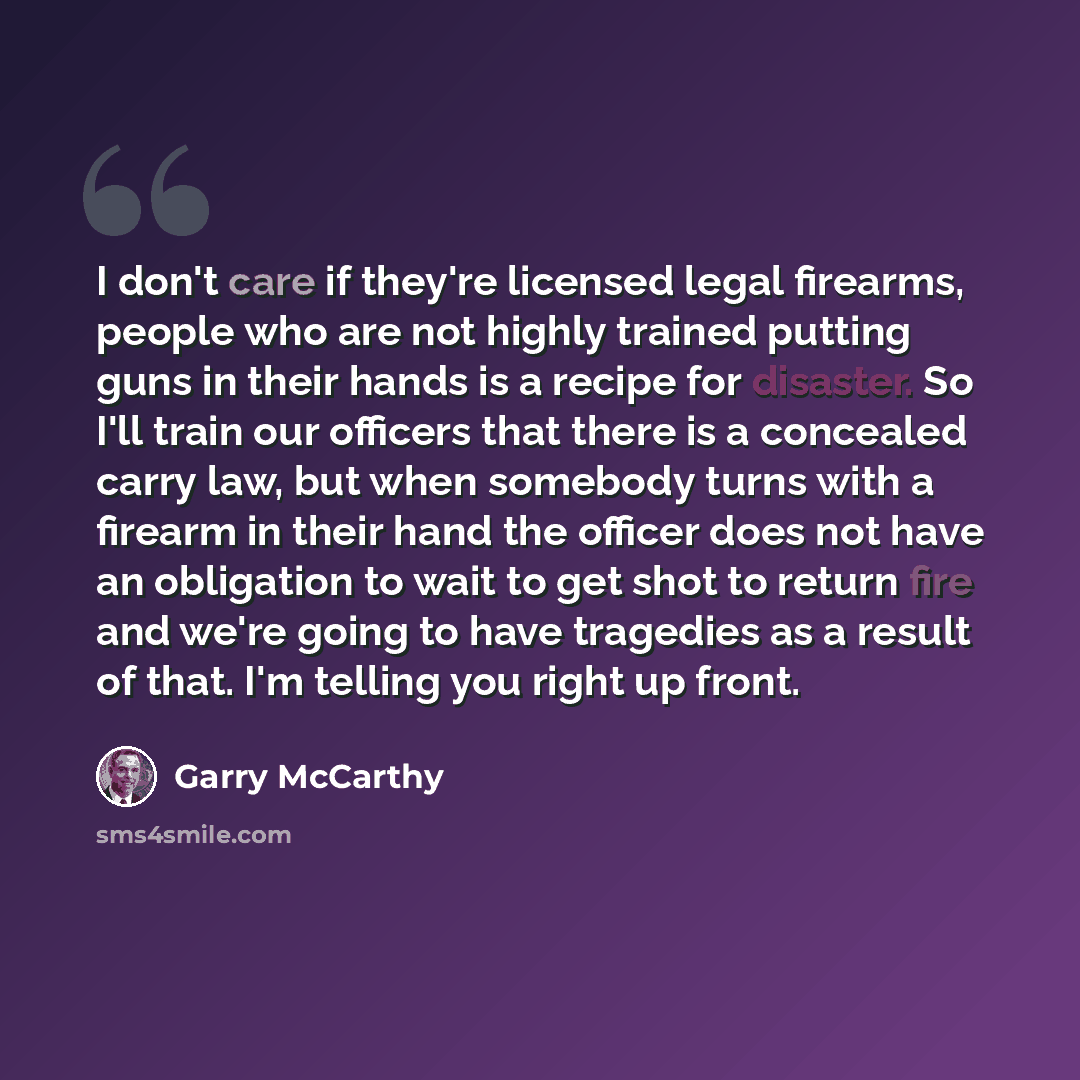 “I don't care if they're licensed legal firearms, people who are not highly trained putting guns in their hands is a recipe for disaster. So I'll train our officers that there is a concealed carry law, but when somebody turns with a firearm in their hand the officer does not have an obligation to…” quote by Garry McCarthy