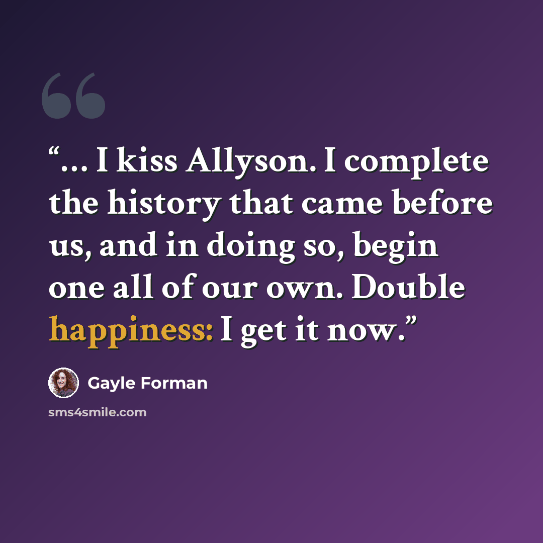 “… I kiss Allyson. I complete the history that came before us, and in doing so, begin one all of our own. Double happiness: I get it now.” quote by Gayle Forman