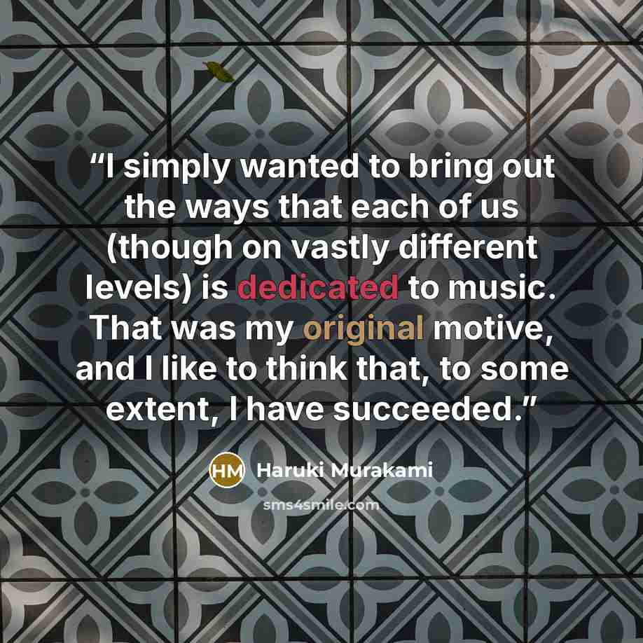 “I simply wanted to bring out the ways that each of us (though on vastly different levels) is dedicated to music. That was my original motive, and I like to think that, to some extent, I have succeeded.” quote by Haruki Murakami