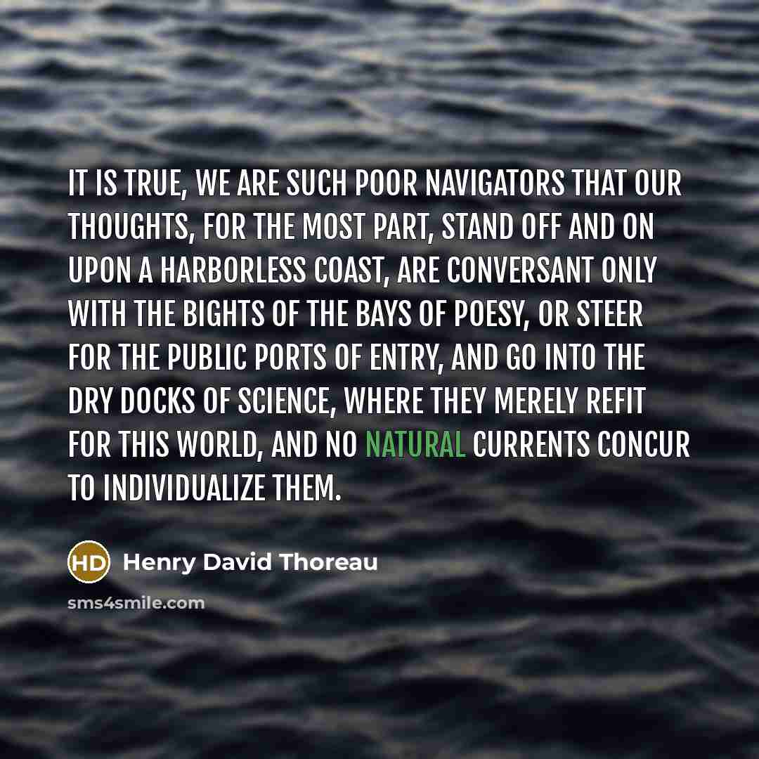 “It is true, we are such poor navigators that our thoughts, for the most part, stand off and on upon a harborless coast, are conversant only with the bights of the bays of poesy, or steer for the public ports of entry, and go into the dry docks of science, where they merely refit for this world…” quote by Henry David Thoreau