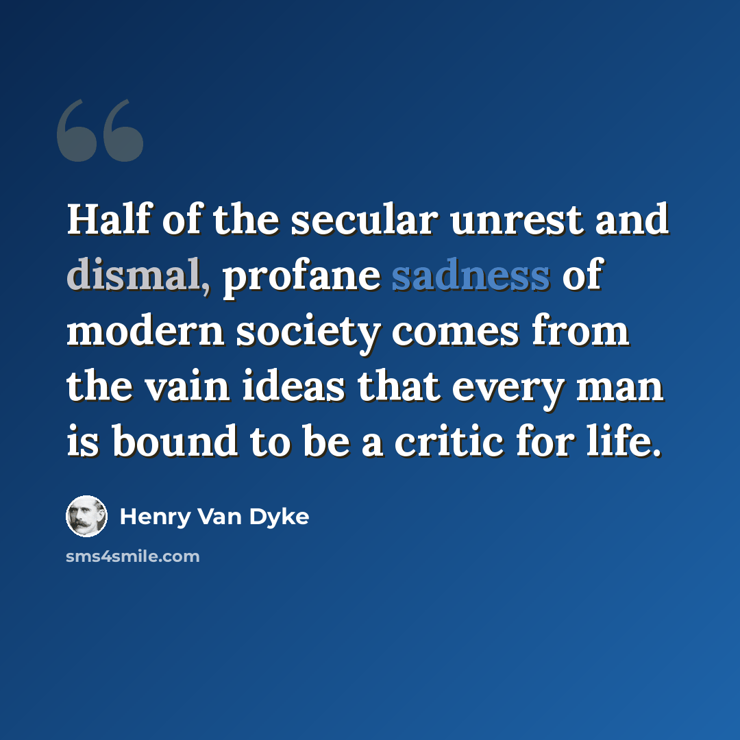 “Half of the secular unrest and dismal, profane sadness of modern society comes from the vain ideas that every man is bound to be a critic for life.” quote by Henry Van Dyke