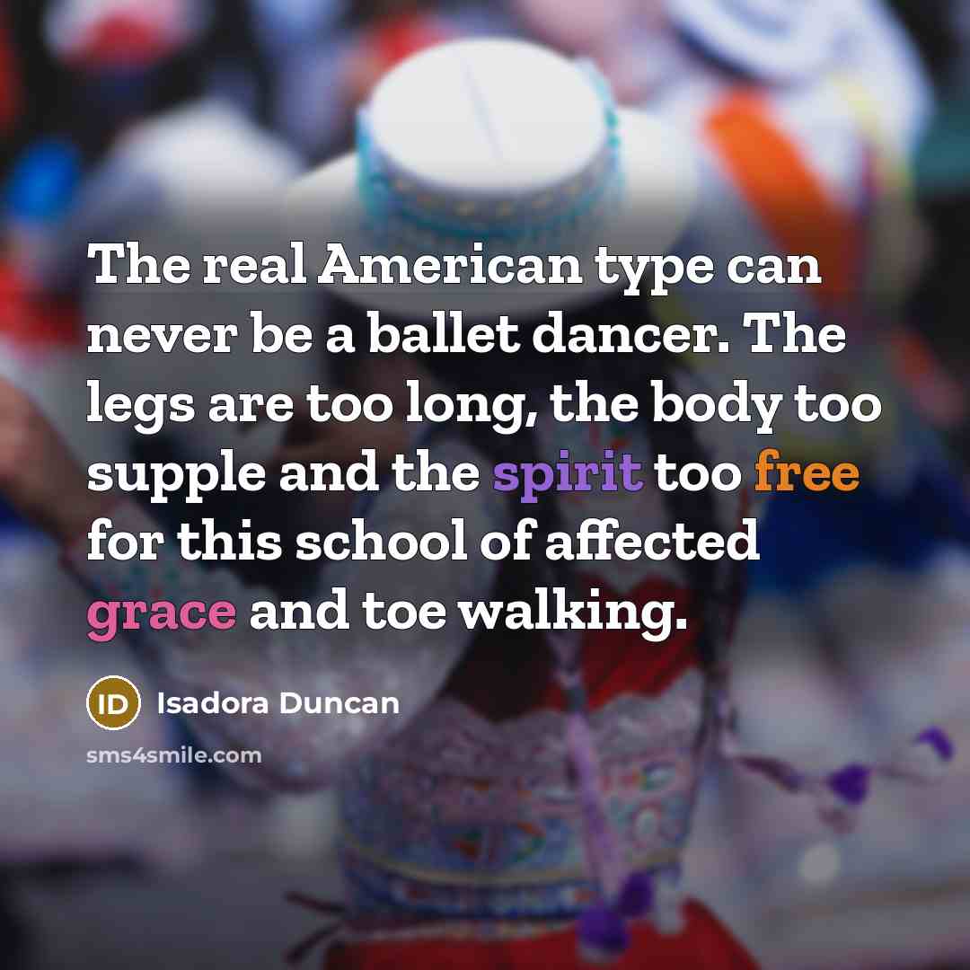 “The real American type can never be a ballet dancer. The legs are too long, the body too supple and the spirit too free for this school of affected grace and toe walking.” quote by Isadora Duncan