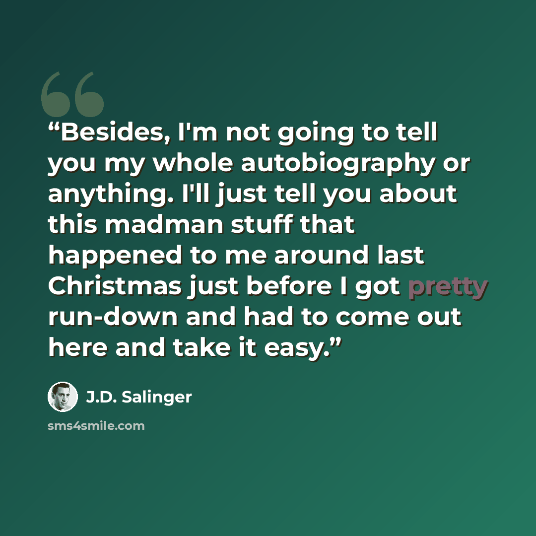 “Besides, I'm not going to tell you my whole autobiography or anything. I'll just tell you about this madman stuff that happened to me around last Christmas just before I got pretty run-down and had to come out here and take it easy.” quote by J.D. Salinger