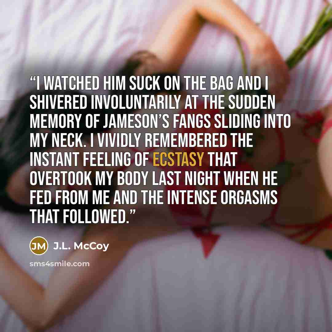 “I watched him suck on the bag and I shivered involuntarily at the sudden memory of Jameson’s fangs sliding into my neck. I vividly remembered the instant feeling of ecstasy that overtook my body last night when he fed from me and the intense orgasms that followed.” quote by J.L. McCoy