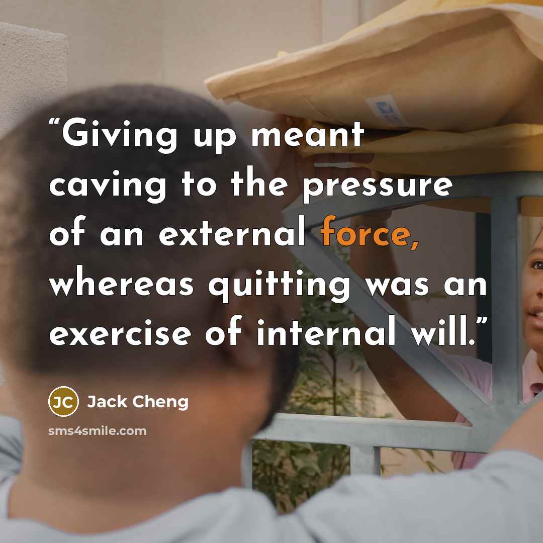 “Giving up meant caving to the pressure of an external force, whereas quitting was an exercise of internal will.” quote by Jack Cheng