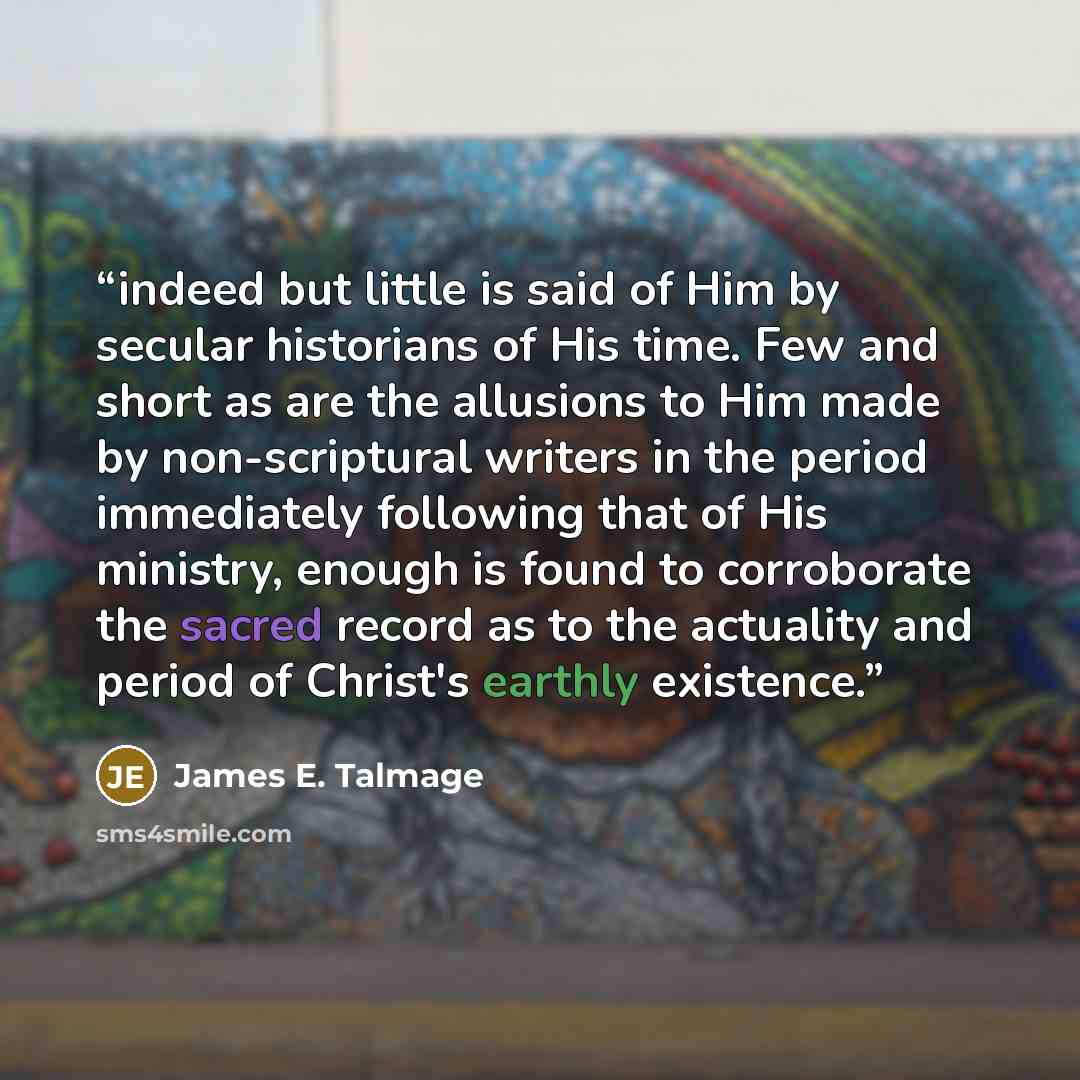 “indeed but little is said of Him by secular historians of His time. Few and short as are the allusions to Him made by non-scriptural writers in the period immediately following that of His ministry, enough is found to corroborate the sacred record as to the actuality and period of Christ's earthly…” quote by James E. Talmage