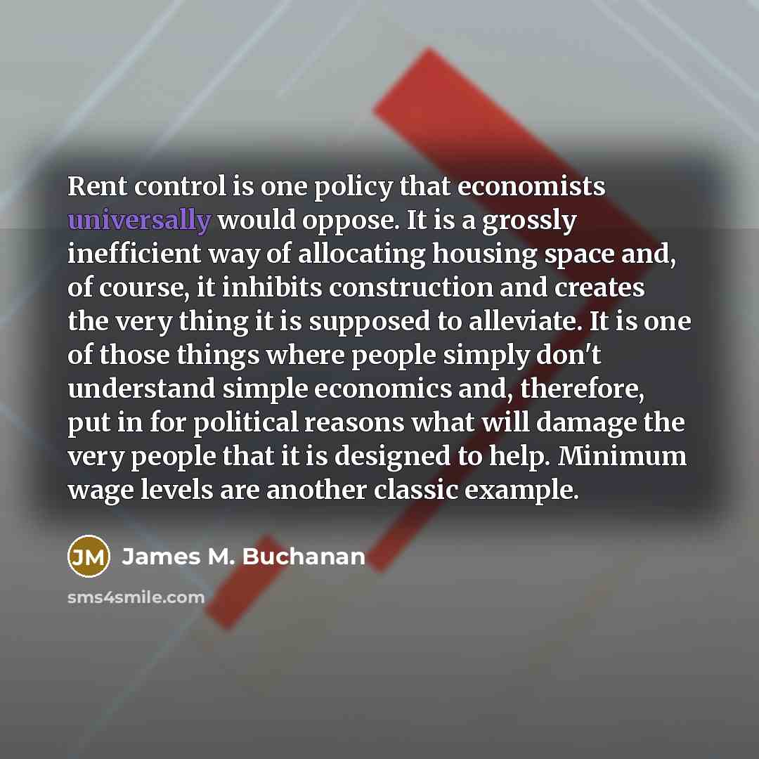 “Rent control is one policy that economists universally would oppose. It is a grossly inefficient way of allocating housing space and, of course, it inhibits construction and creates the very thing it is supposed to alleviate. It is one of those things where people simply don't understand simple…” quote by James M. Buchanan