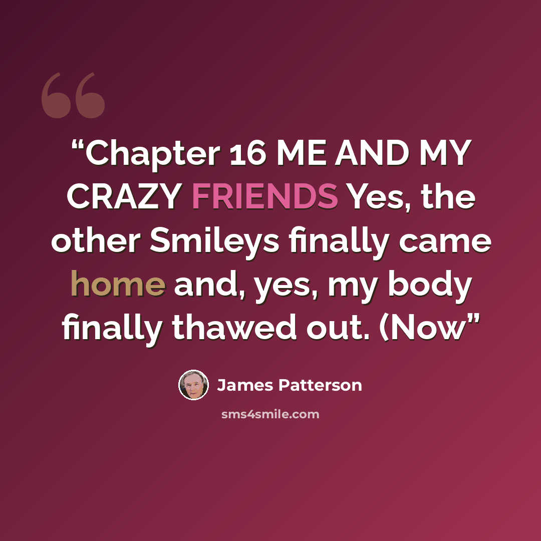 “Chapter 16 ME AND MY CRAZY FRIENDS Yes, the other Smileys finally came home and, yes, my body finally thawed out. (Now” quote by James Patterson