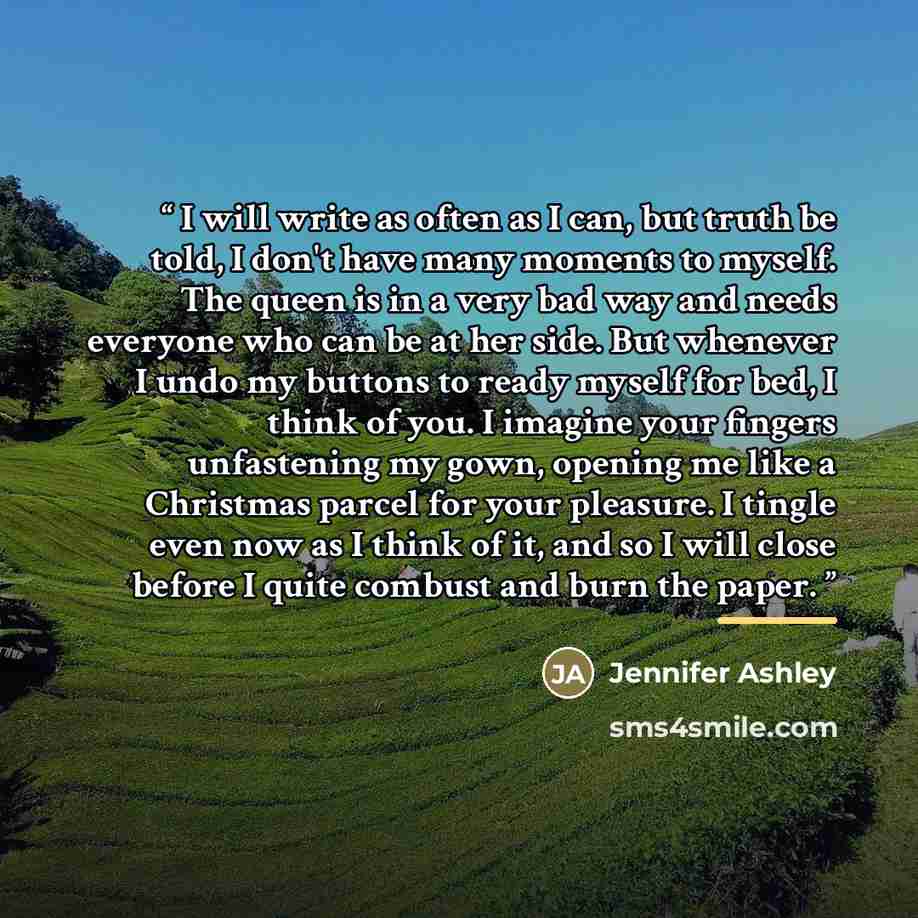 “I will write as often as I can, but truth be told, I don't have many moments to myself. The queen is in a very bad way and needs everyone who can be at her side. But whenever I undo my buttons to ready myself for bed, I think of you. I imagine your fingers unfastening my gown, opening me like a…” quote by Jennifer Ashley
