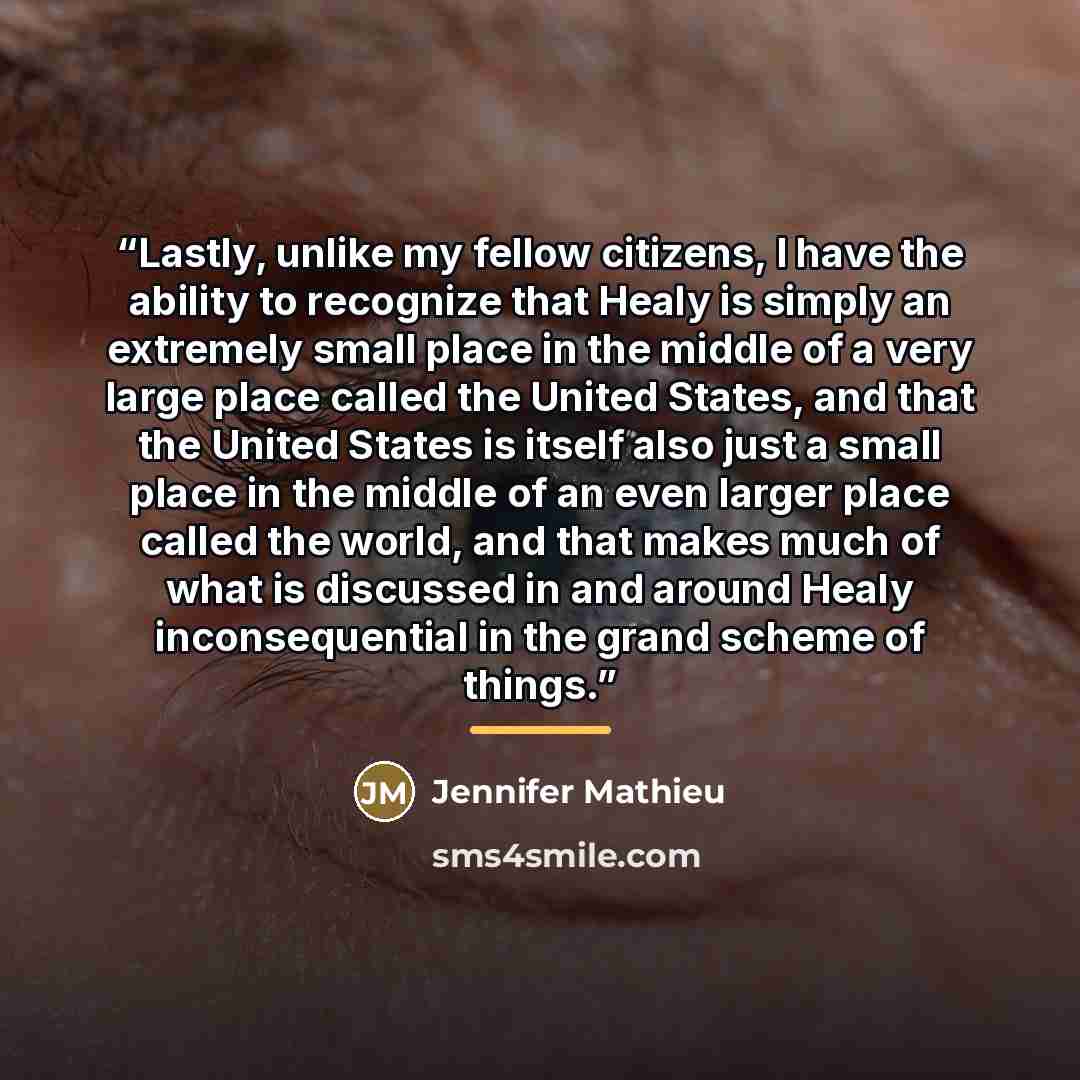 “Lastly, unlike my fellow citizens, I have the ability to recognize that Healy is simply an extremely small place in the middle of a very large place called the United States, and that the United States is itself also just a small place in the middle of an even larger place called the world, and…” quote by Jennifer Mathieu