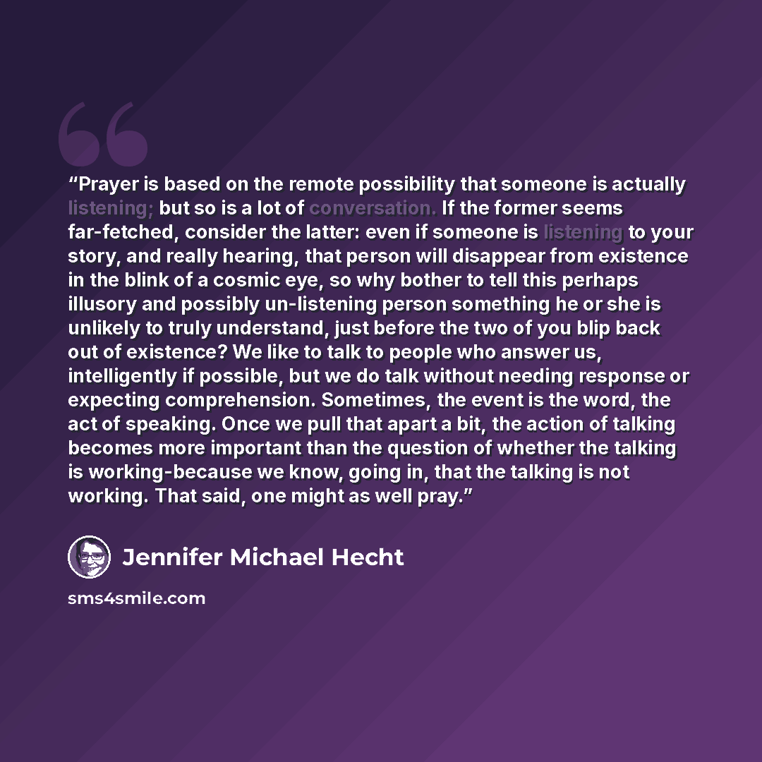 “Prayer is based on the remote possibility that someone is actually listening; but so is a lot of conversation. If the former seems far-fetched, consider the latter: even if someone is listening to your story, and really hearing, that person will disappear from existence in the blink of a cosmic…” quote by Jennifer Michael Hecht