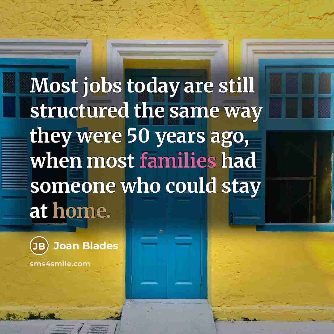 “Most jobs today are still structured the same way they were 50 years ago, when most families had someone who could stay at home.” quote by Joan Blades