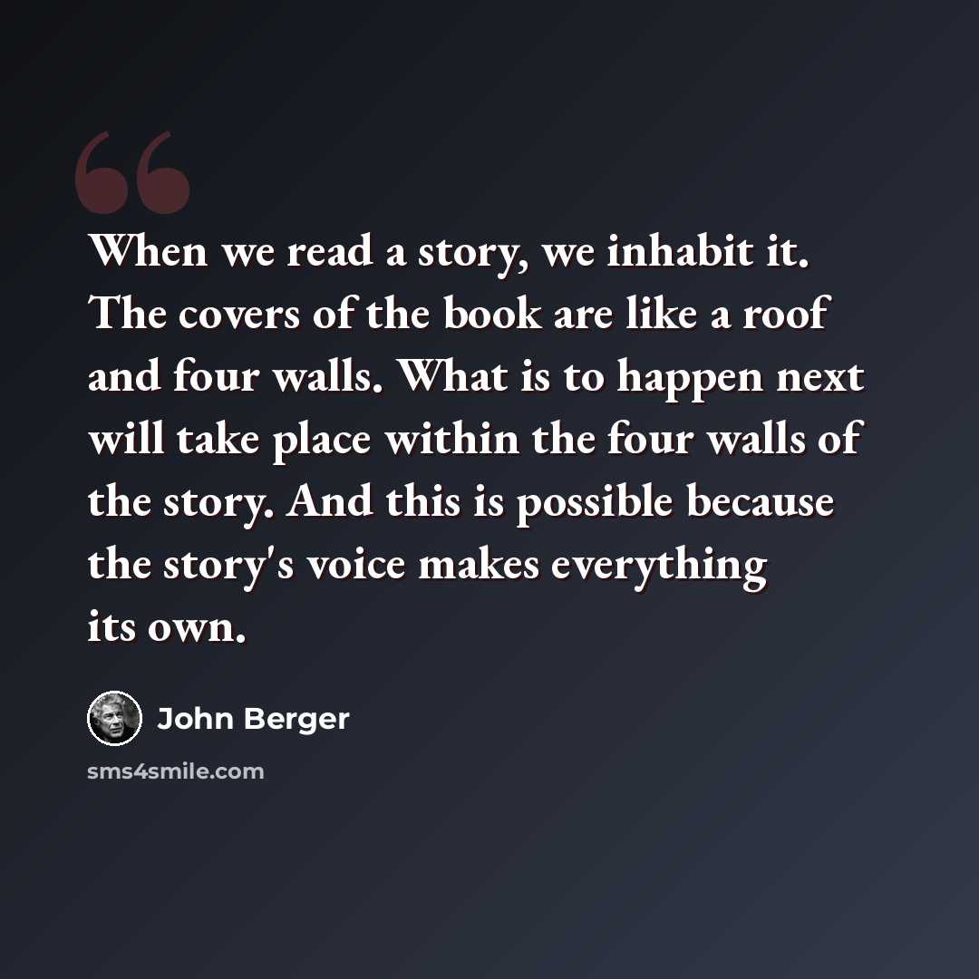 “When we read a story, we inhabit it. The covers of the book are like a roof and four walls. What is to happen next will take place within the four walls of the story. And this is possible because the story's voice makes everything its own.” quote by John Berger