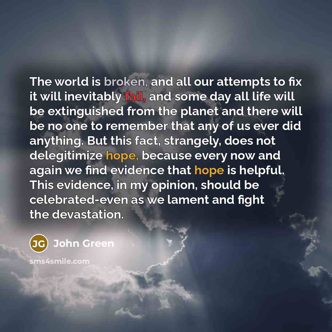 “The world is broken, and all our attempts to fix it will inevitably fail, and some day all life will be extinguished from the planet and there will be no one to remember that any of us ever did anything. But this fact, strangely, does not delegitimize hope, because every now and again we find…” quote by John Green