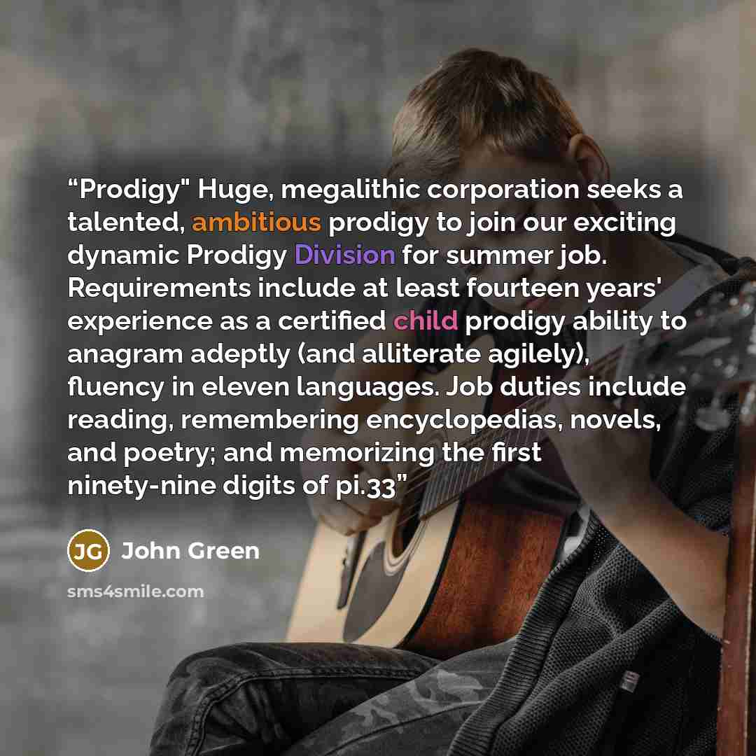 “Prodigy" Huge, megalithic corporation seeks a talented, ambitious prodigy to join our exciting dynamic Prodigy Division for summer job. Requirements include at least fourteen years' experience as a certified child prodigy ability to anagram adeptly (and alliterate agilely), fluency in eleven…” quote by John Green