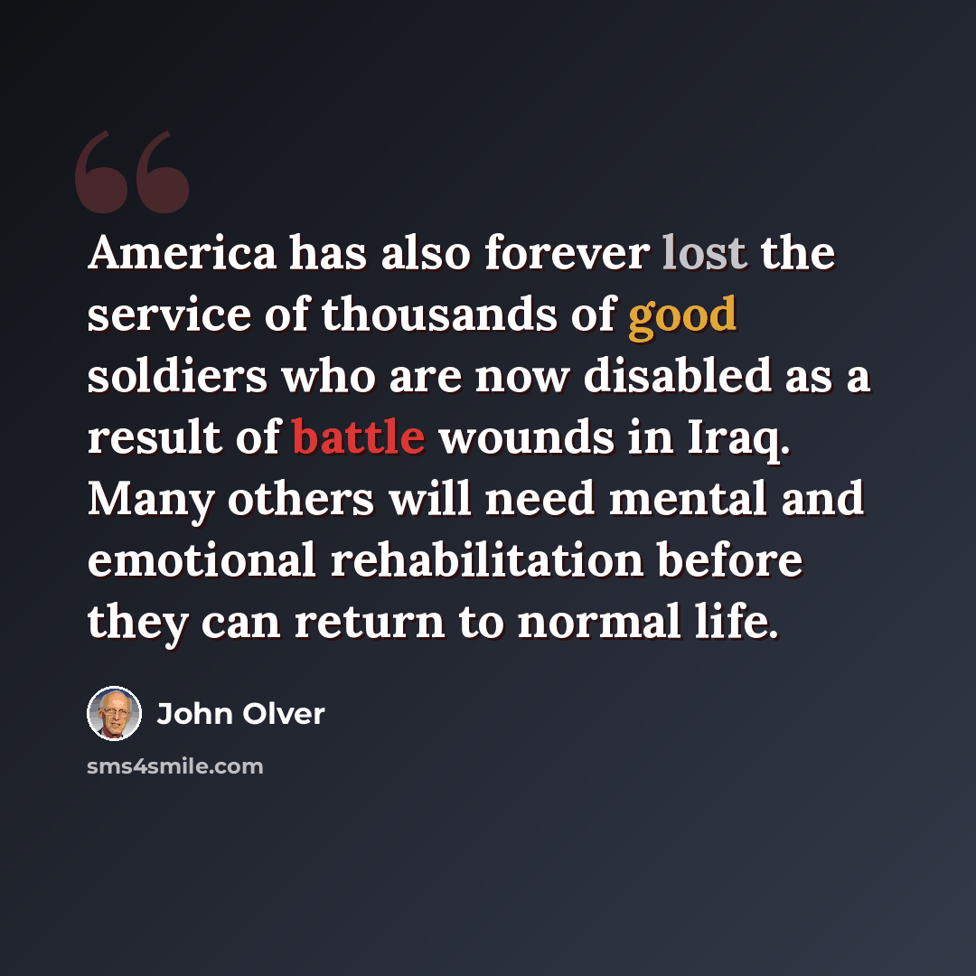 “America has also forever lost the service of thousands of good soldiers who are now disabled as a result of battle wounds in Iraq. Many others will need mental and emotional rehabilitation before they can return to normal life.” quote by John Olver