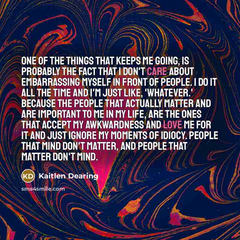 “One of the things that keeps me going, is probably the fact that I don't care about embarrassing myself in front of people. I do it all the time and I'm just like, 'whatever.' Because the people that actually matter and are important to me in my life, are the ones that accept my awkwardness and…” quote by Kaitlen Dearing