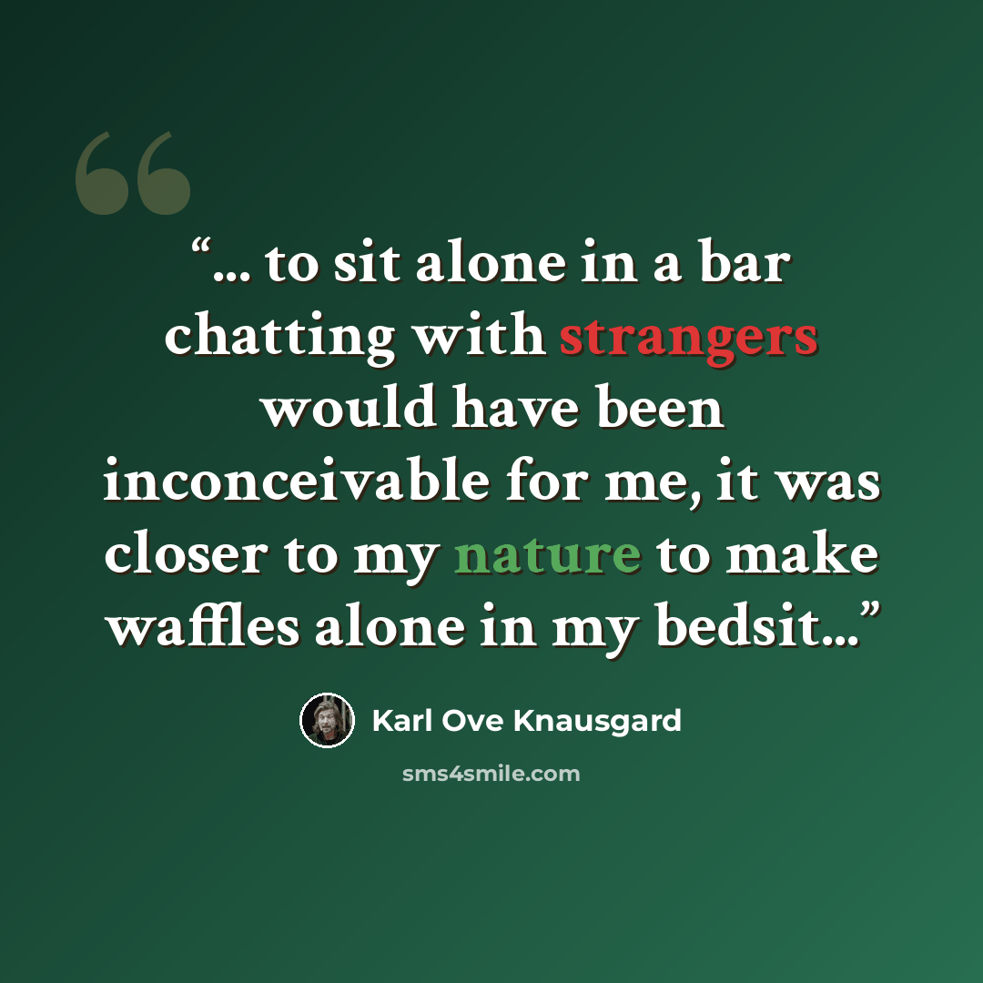 “... to sit alone in a bar chatting with strangers would have been inconceivable for me, it was closer to my nature to make waffles alone in my bedsit...” quote by Karl Ove Knausgård