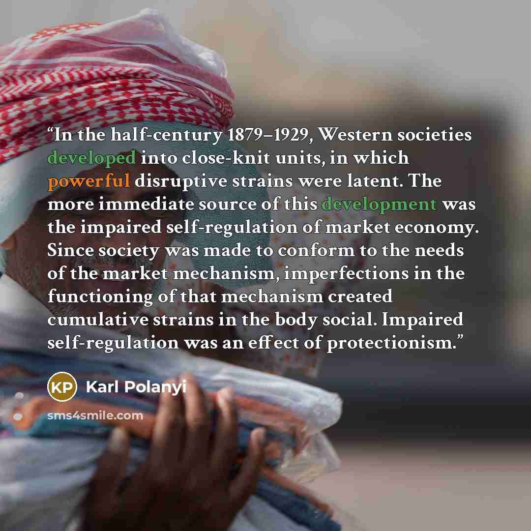 “In the half-century 1879–1929, Western societies developed into close-knit units, in which powerful disruptive strains were latent. The more immediate source of this development was the impaired self-regulation of market economy. Since society was made to conform to the needs of the market…” quote by Karl Polanyi