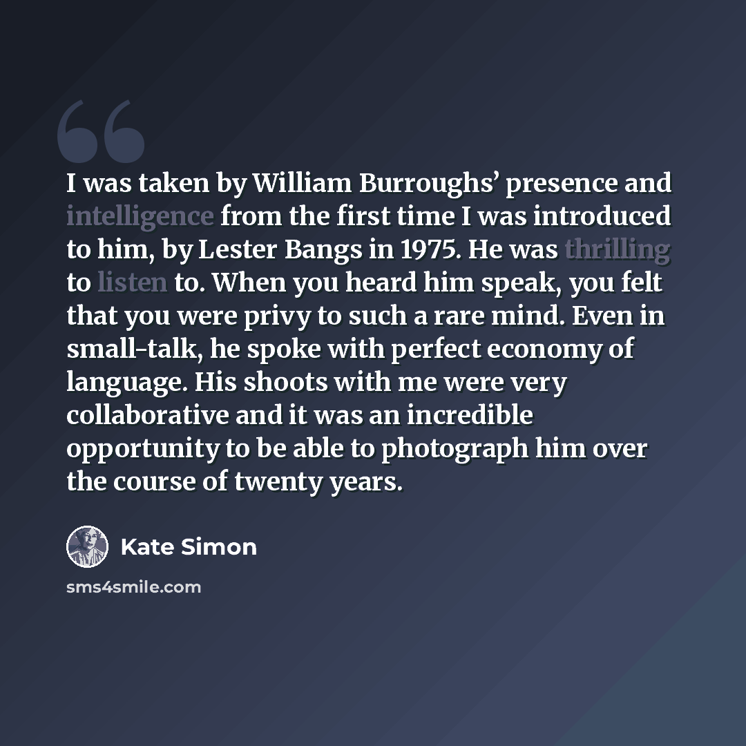 “I was taken by William Burroughs’ presence and intelligence from the first time I was introduced to him, by Lester Bangs in 1975. He was thrilling to listen to. When you heard him speak, you felt that you were privy to such a rare mind. Even in small-talk, he spoke with perfect economy of…” quote by Kate Simon