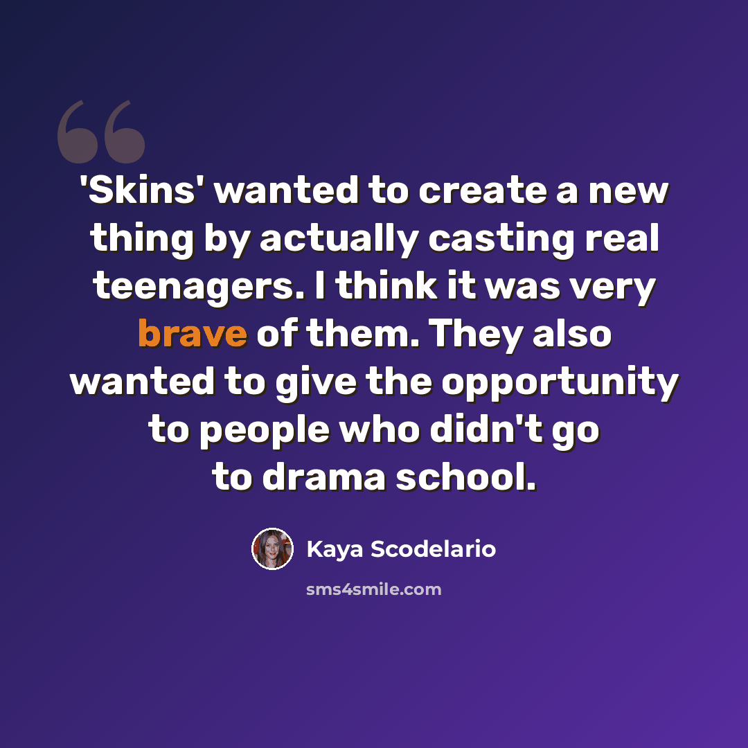 “'Skins' wanted to create a new thing by actually casting real teenagers. I think it was very brave of them. They also wanted to give the opportunity to people who didn't go to drama school.” quote by Kaya Scodelario