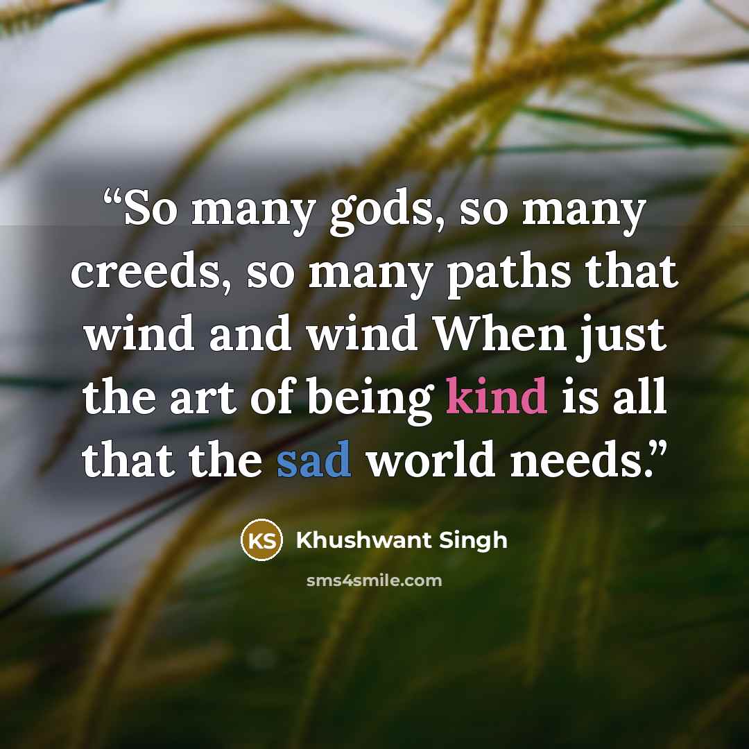 “So many gods, so many creeds, so many paths that wind and wind When just the art of being kind is all that the sad world needs.” quote by Khushwant Singh