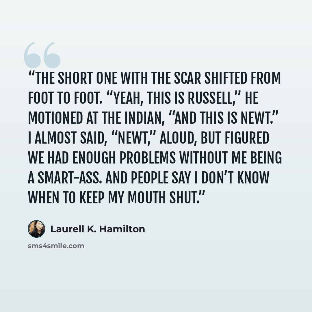 “The short one with the scar shifted from foot to foot. “Yeah, this is Russell,” he motioned at the Indian, “and this is Newt.” I almost said, “Newt,” aloud, but figured we had enough problems without me being a smart-ass. And people say I don’t know when to keep my mouth shut.” quote by Laurell K. Hamilton