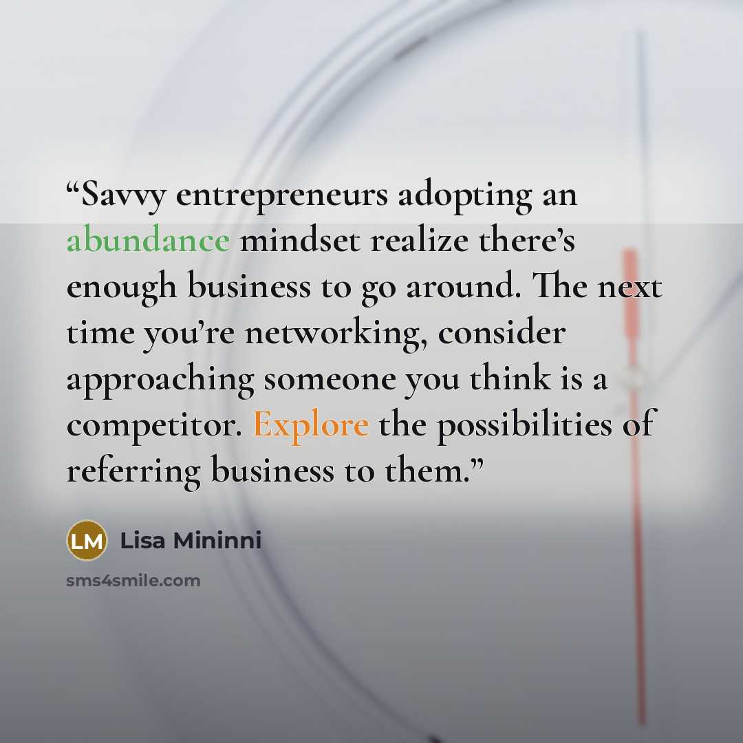 “Savvy entrepreneurs adopting an abundance mindset realize there’s enough business to go around. The next time you’re networking, consider approaching someone you think is a competitor. Explore the possibilities of referring business to them.” quote by Lisa Mininni