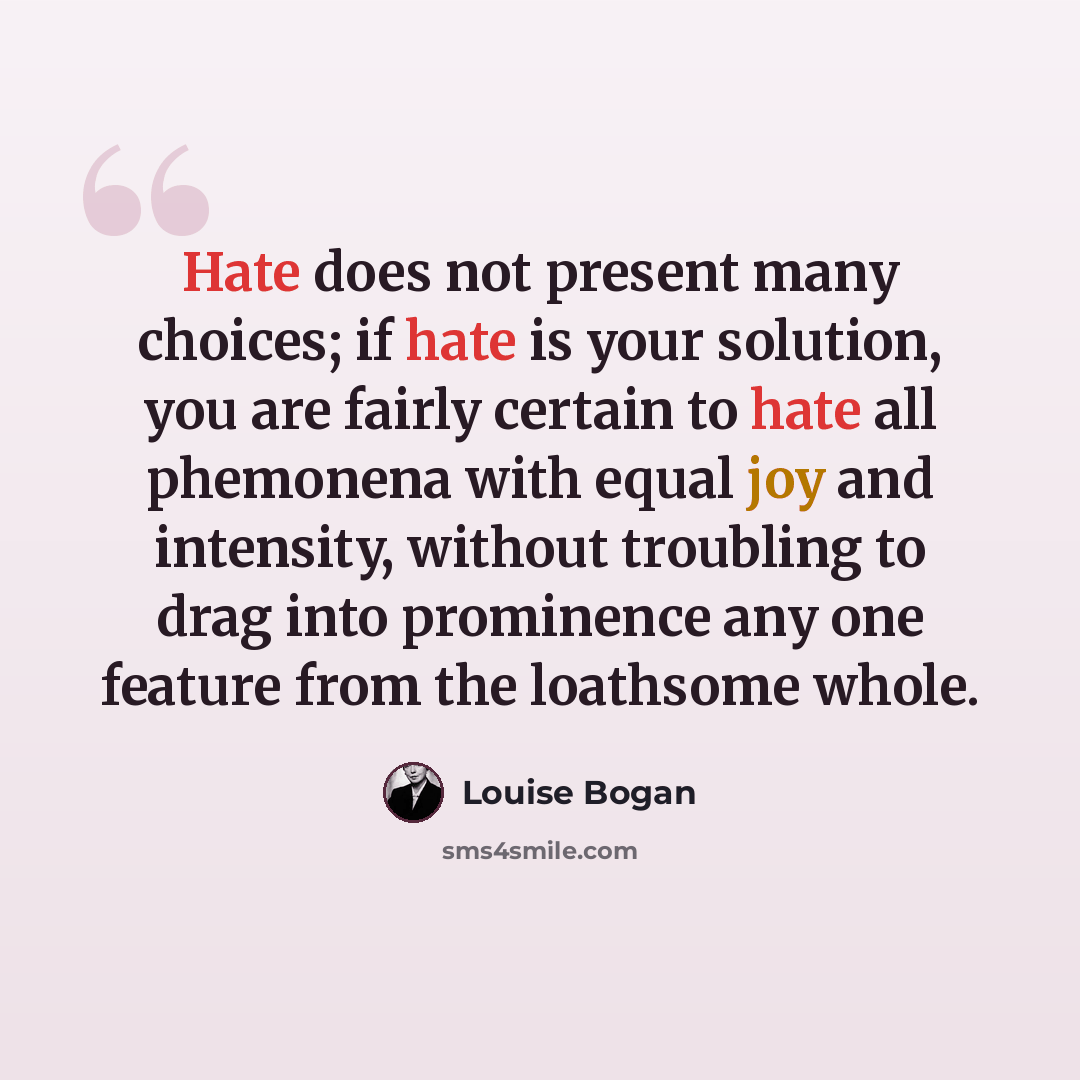 “Hate does not present many choices; if hate is your solution, you are fairly certain to hate all phemonena with equal joy and intensity, without troubling to drag into prominence any one feature from the loathsome whole.” quote by Louise Bogan