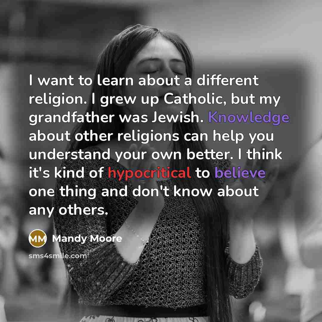 “I want to learn about a different religion. I grew up Catholic, but my grandfather was Jewish. Knowledge about other religions can help you understand your own better. I think it's kind of hypocritical to believe one thing and don't know about any others.” quote by Mandy Moore