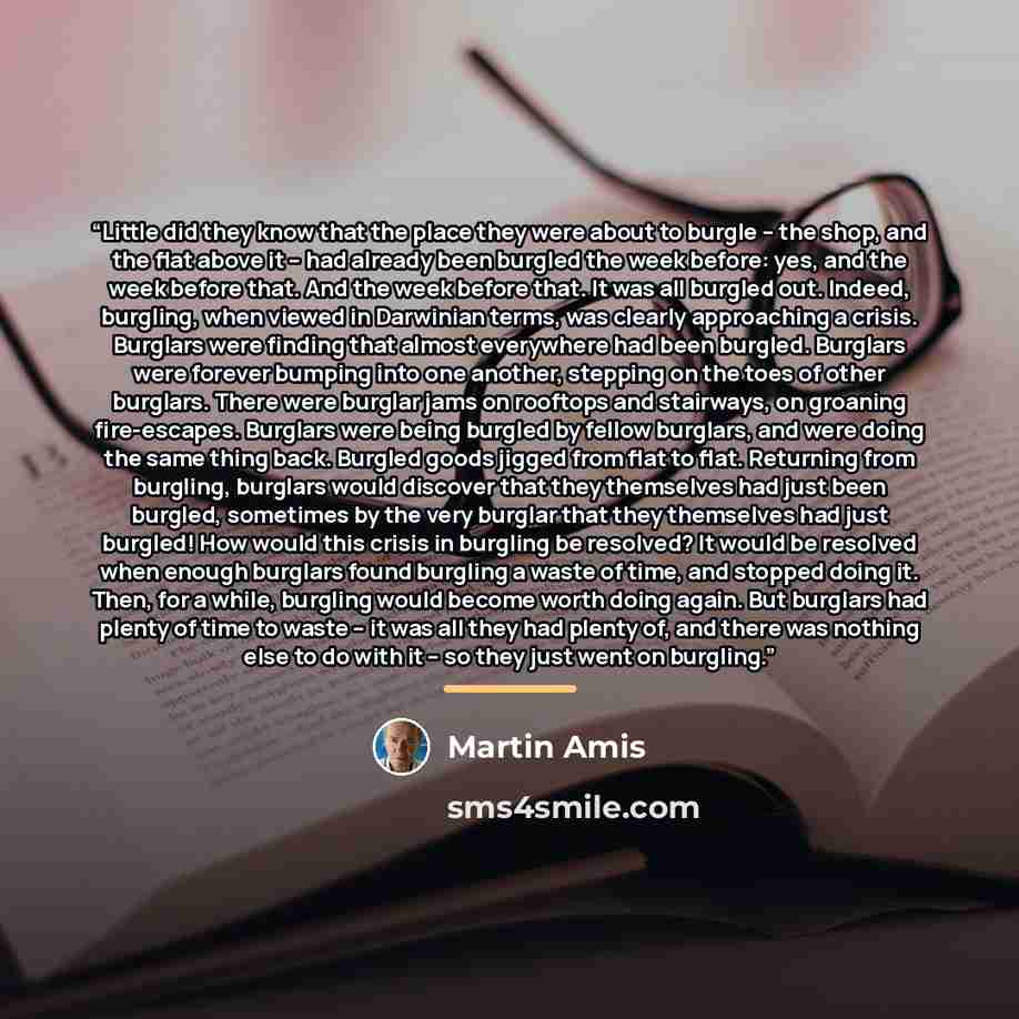 “Little did they know that the place they were about to burgle -- the shop, and the flat above it -- had already been burgled the week before: yes, and the week before that. And the week before that. It was all burgled out. Indeed, burgling, when viewed in Darwinian terms, was clearly approaching a…” quote by Martin Amis