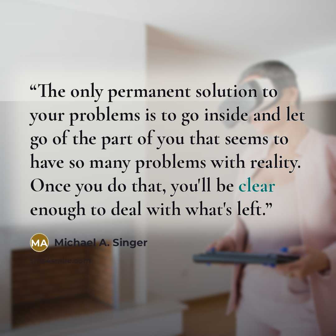 “The only permanent solution to your problems is to go inside and let go of the part of you that seems to have so many problems with reality. Once you do that, you'll be clear enough to deal with what's left.” quote by Michael A. Singer