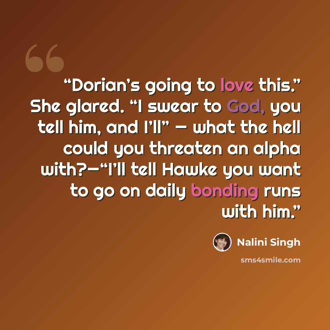 “Dorian’s going to love this.” She glared. “I swear to God, you tell him, and I’ll” — what the hell could you threaten an alpha with?—“I’ll tell Hawke you want to go on daily bonding runs with him.” quote by Nalini Singh
