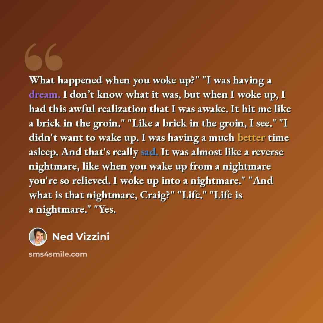 “What happened when you woke up?" "I was having a dream. I don’t know what it was, but when I woke up, I had this awful realization that I was awake. It hit me like a brick in the groin." "Like a brick in the groin, I see." "I didn't want to wake up. I was having a much better time asleep. And…” quote by Ned Vizzini