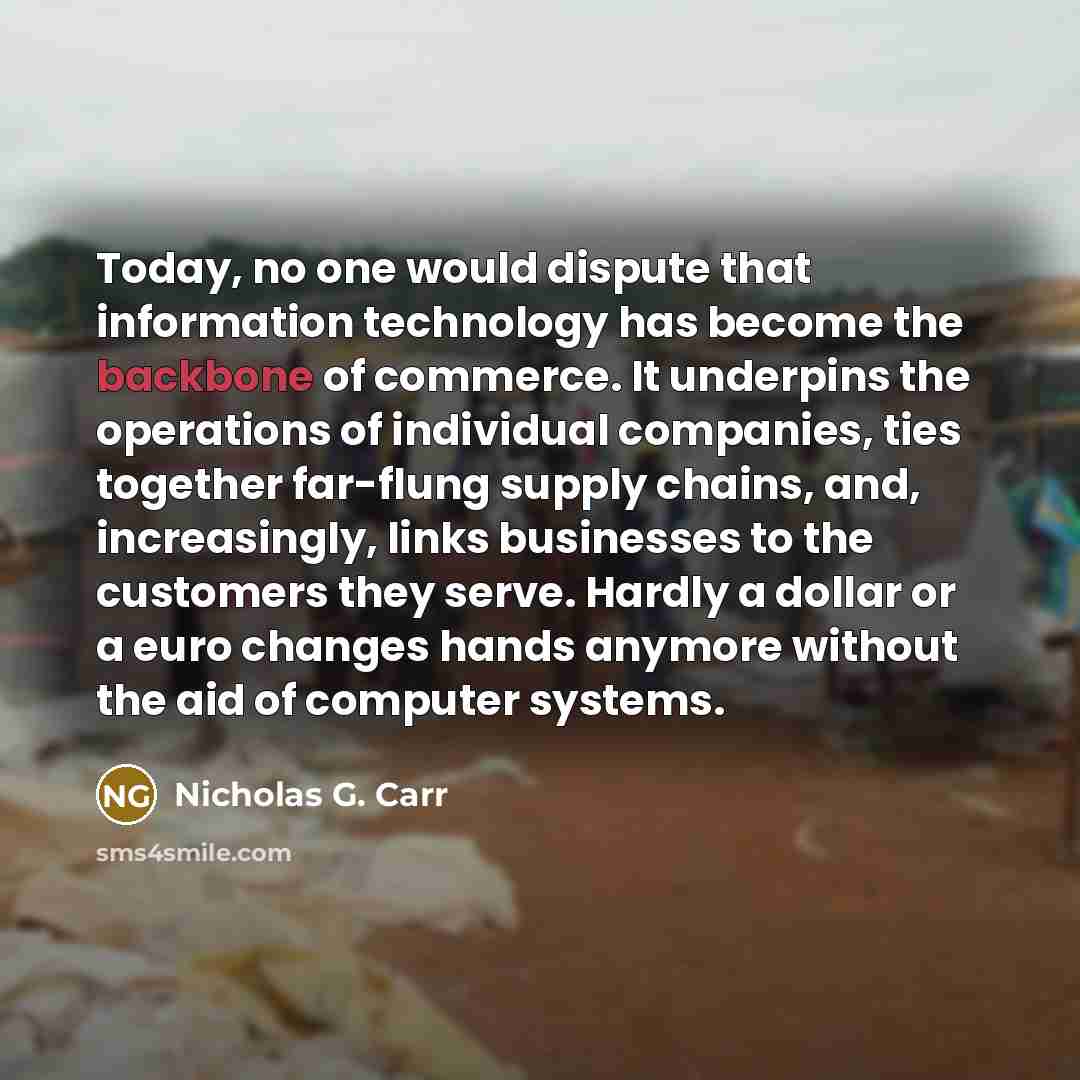 “Today, no one would dispute that information technology has become the backbone of commerce. It underpins the operations of individual companies, ties together far-flung supply chains, and, increasingly, links businesses to the customers they serve. Hardly a dollar or a euro changes hands anymore…” quote by Nicholas G. Carr