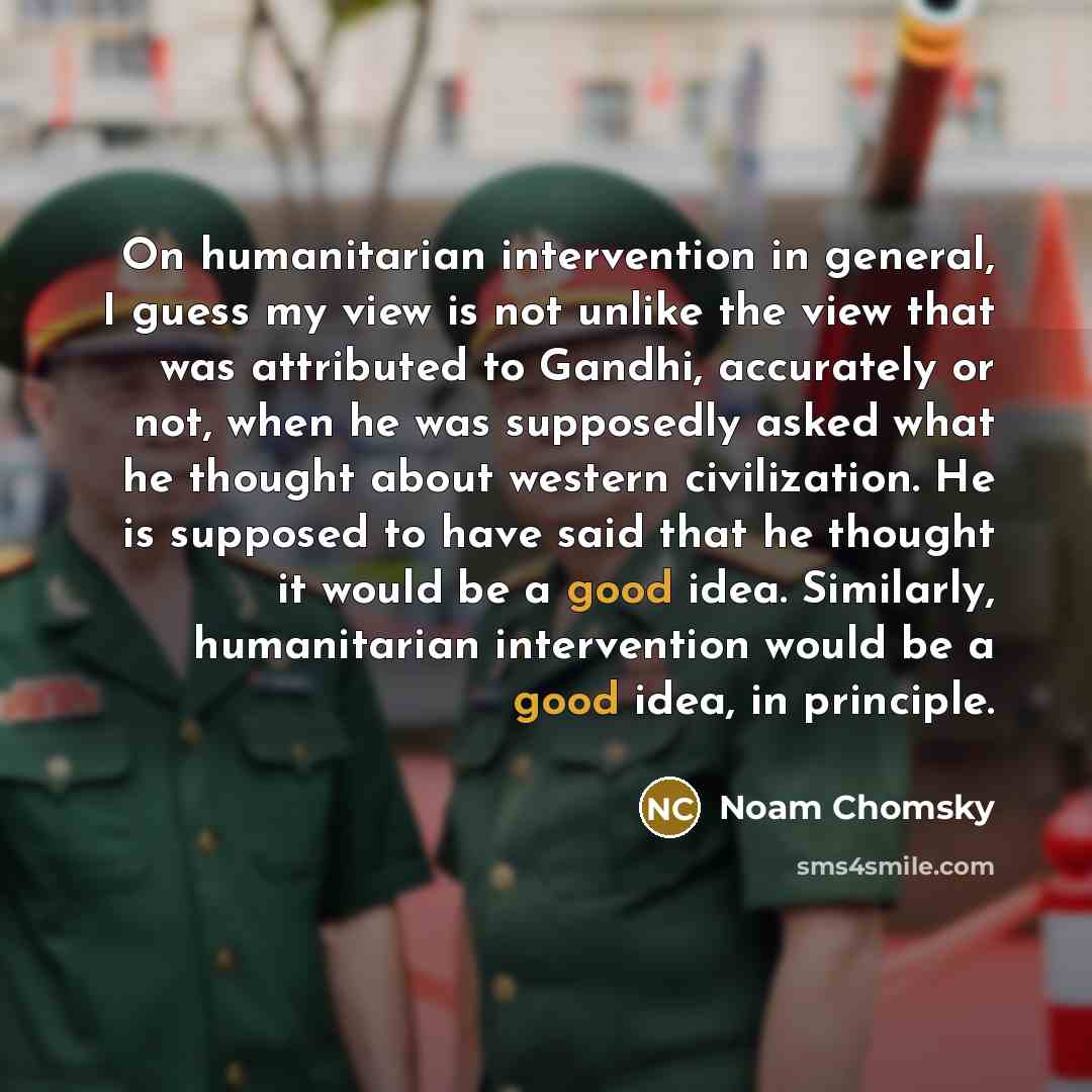“On humanitarian intervention in general, I guess my view is not unlike the view that was attributed to Gandhi, accurately or not, when he was supposedly asked what he thought about western civilization. He is supposed to have said that he thought it would be a good idea. Similarly, humanitarian…” quote by Noam Chomsky