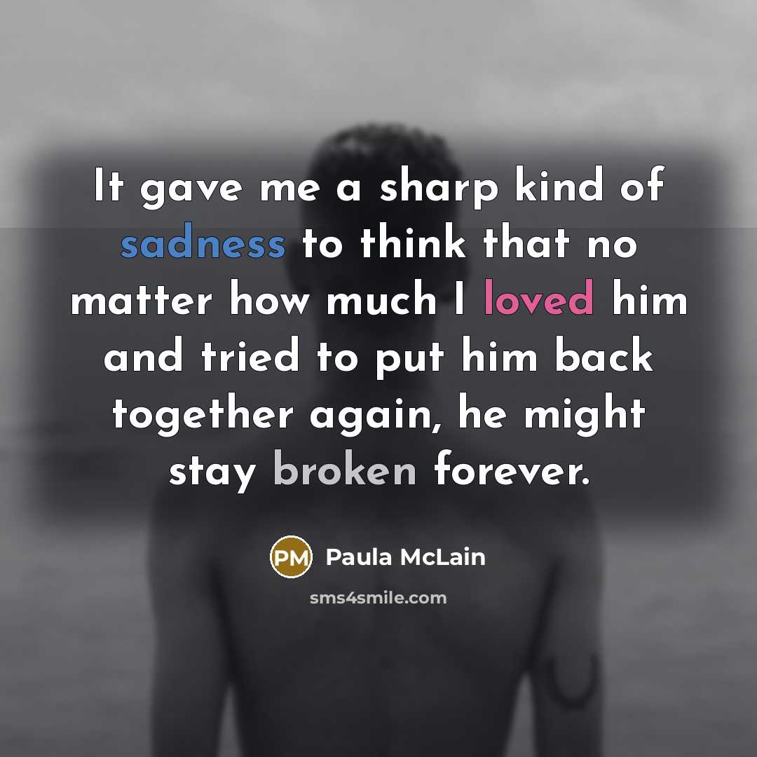 “It gave me a sharp kind of sadness to think that no matter how much I loved him and tried to put him back together again, he might stay broken forever.” quote by Paula McLain