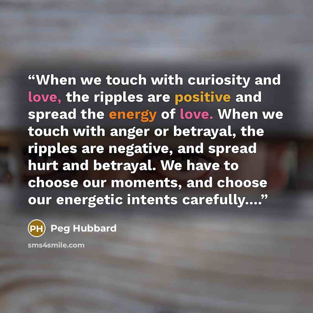 “When we touch with curiosity and love, the ripples are positive and spread the energy of love. When we touch with anger or betrayal, the ripples are negative, and spread hurt and betrayal. We have to choose our moments, and choose our energetic intents carefully….” quote by Peg Hubbard
