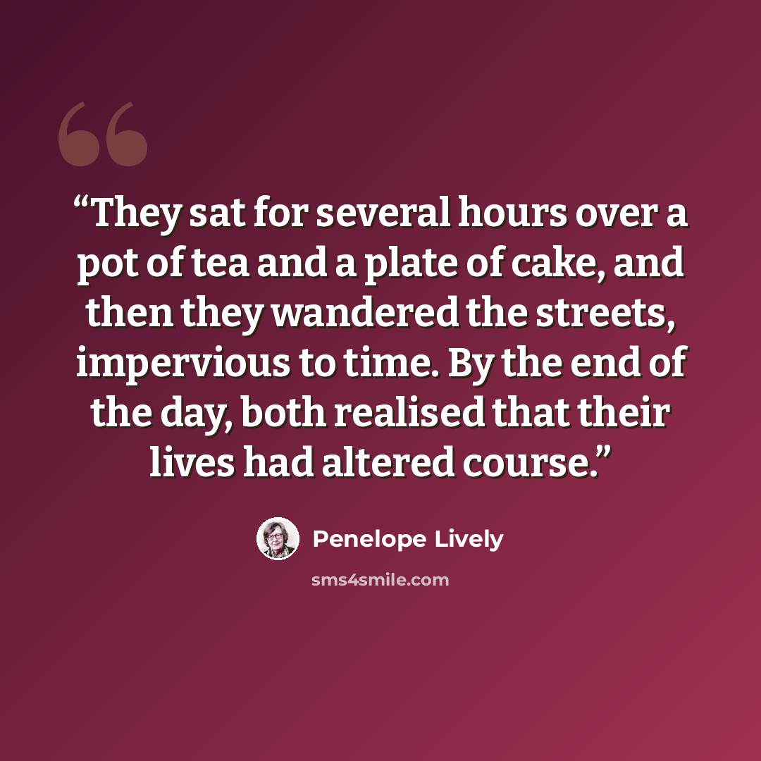 “They sat for several hours over a pot of tea and a plate of cake, and then they wandered the streets, impervious to time. By the end of the day, both realised that their lives had altered course.” quote by Penelope Lively