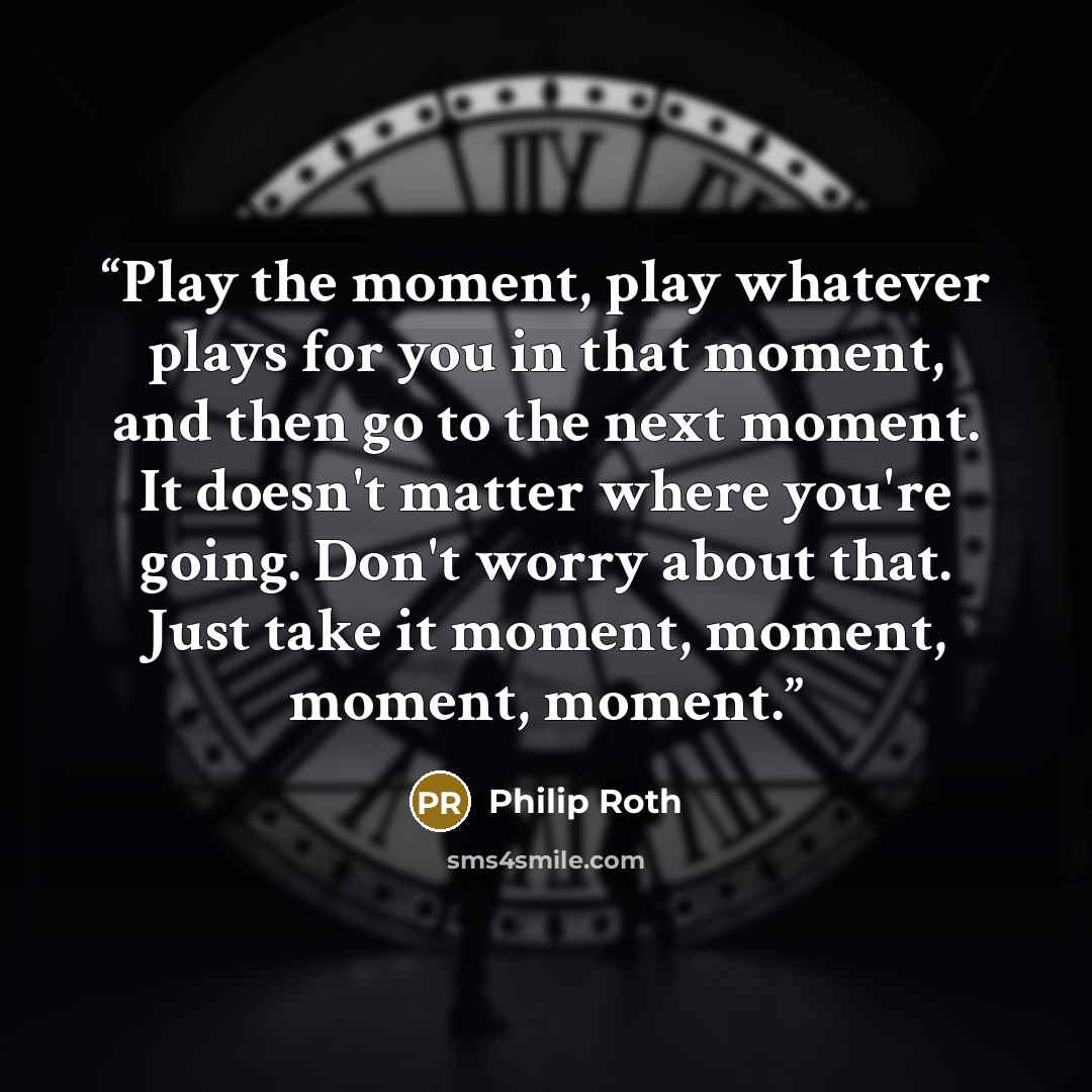 “Play the moment, play whatever plays for you in that moment, and then go to the next moment. It doesn't matter where you're going. Don't worry about that. Just take it moment, moment, moment, moment.” quote by Philip Roth