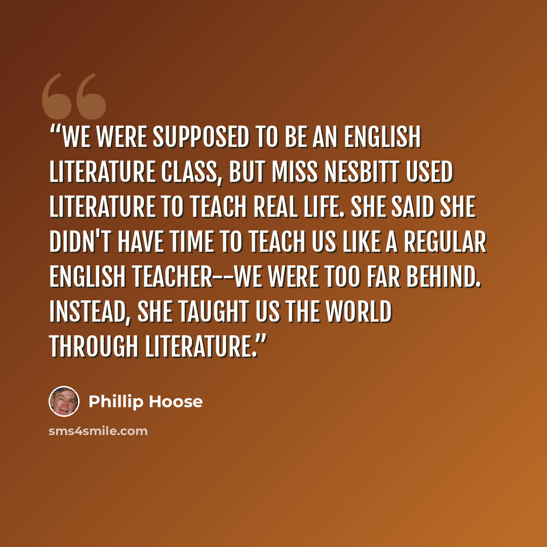 “We were supposed to be an English literature class, but Miss Nesbitt used literature to teach real life. She said she didn't have time to teach us like a regular English teacher--we were too far behind. Instead, she taught us the world through literature.” quote by Phillip Hoose