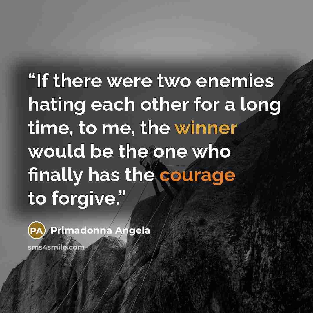 “If there were two enemies hating each other for a long time, to me, the winner would be the one who finally has the courage to forgive.” quote by Primadonna Angela