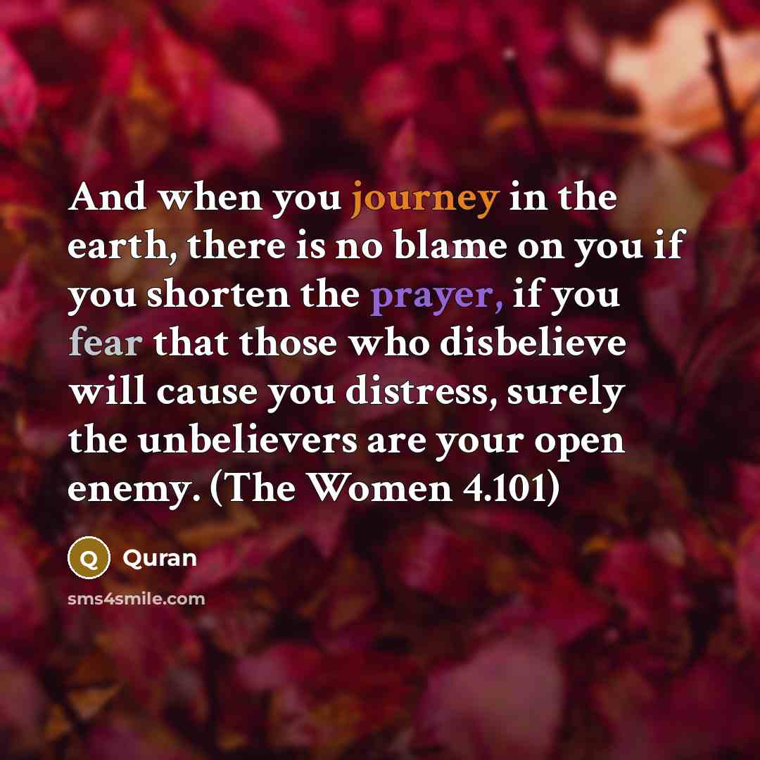 “And when you journey in the earth, there is no blame on you if you shorten the prayer, if you fear that those who disbelieve will cause you distress, surely the unbelievers are your open enemy. (The Women 4.101)” quote by Quran