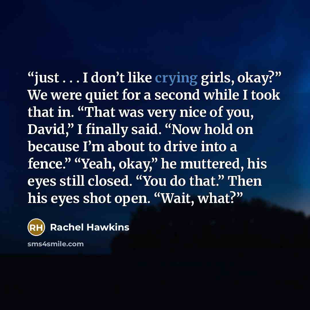 “just . . . I don’t like crying girls, okay?” We were quiet for a second while I took that in. “That was very nice of you, David,” I finally said. “Now hold on because I’m about to drive into a fence.” “Yeah, okay,” he muttered, his eyes still closed. “You do that.” Then his eyes shot open. “Wait…” quote by Rachel Hawkins