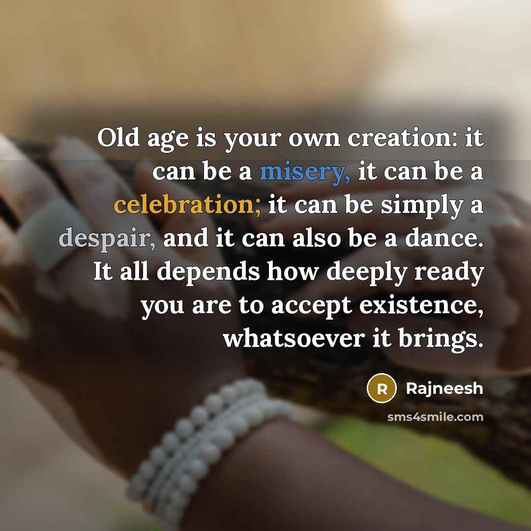 “Old age is your own creation: it can be a misery, it can be a celebration; it can be simply a despair, and it can also be a dance. It all depends how deeply ready you are to accept existence, whatsoever it brings.” quote by Rajneesh