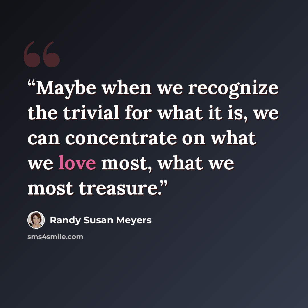 “Maybe when we recognize the trivial for what it is, we can concentrate on what we love most, what we most treasure.” quote by Randy Susan Meyers