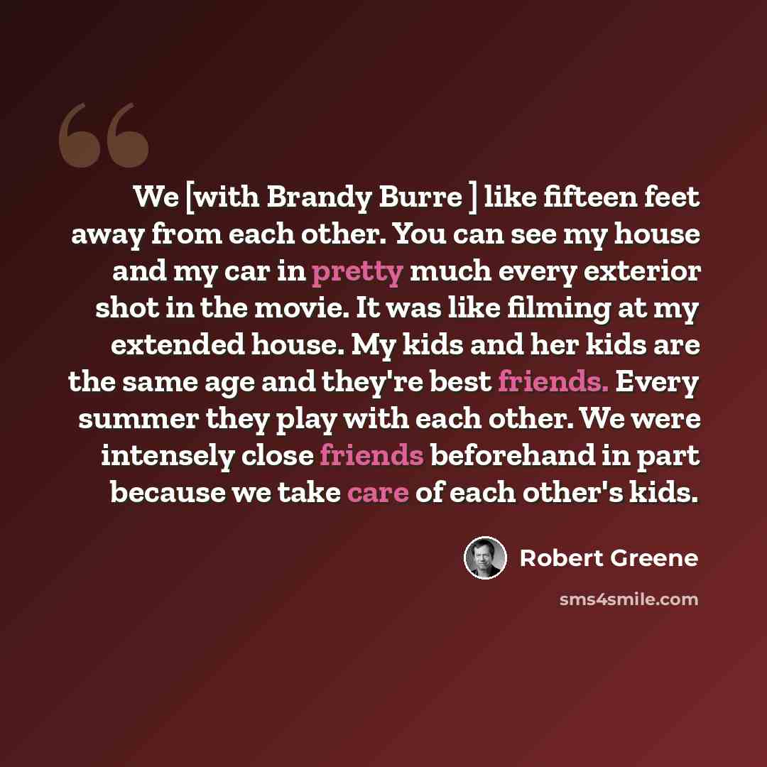 “We [with Brandy Burre ] like fifteen feet away from each other. You can see my house and my car in pretty much every exterior shot in the movie. It was like filming at my extended house. My kids and her kids are the same age and they're best friends. Every summer they play with each other. We were…” quote by Robert Greene