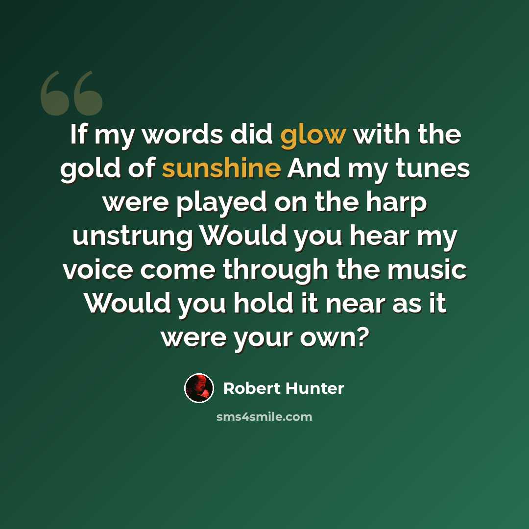 “If my words did glow with the gold of sunshine And my tunes were played on the harp unstrung Would you hear my voice come through the music Would you hold it near as it were your own?” quote by Robert Hunter