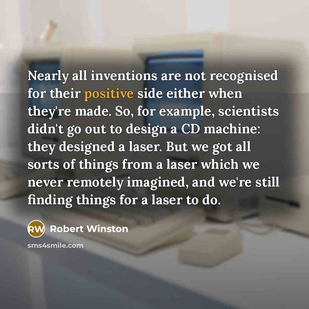 “Nearly all inventions are not recognised for their positive side either when they're made. So, for example, scientists didn't go out to design a CD machine: they designed a laser. But we got all sorts of things from a laser which we never remotely imagined, and we're still finding things for a…” quote by Robert Winston