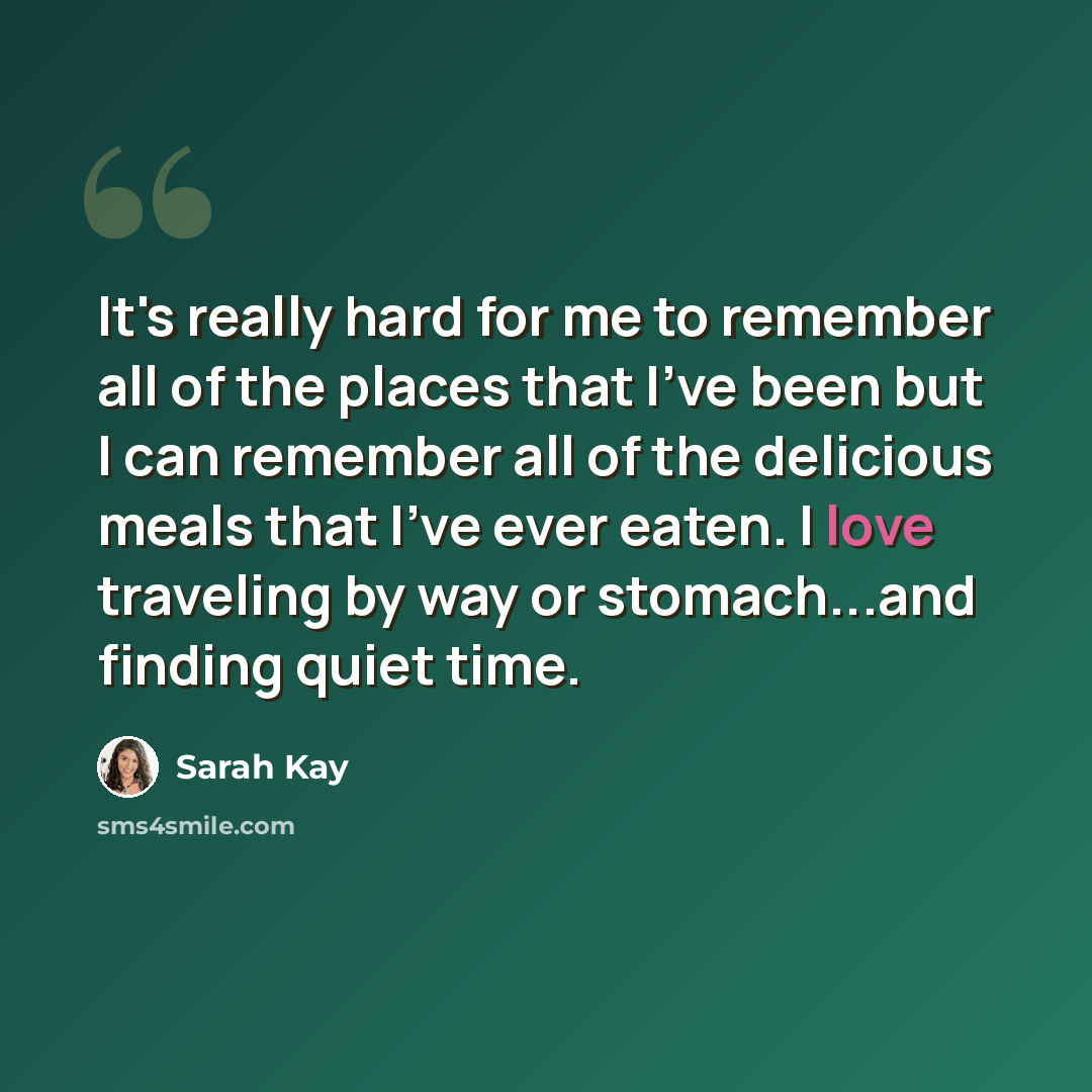 “It's really hard for me to remember all of the places that I've been but I can remember all of the delicious meals that I've ever eaten. I love traveling by way or stomach...and finding quiet time.” quote by Sarah Kay